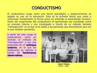 CONDUCTISMO A partir de esto surge el conductismo, como un rechazo al método de "introspección" y con una propuesta de un  enfoque externo , en la que las mediciones se realizan a través de  fenómenos observables.   El conductismo surge como una teoría psicológica y posteriormente se adapta su uso en la educación. Esta es la primera teoría que viene a influenciar fuertemente la forma como se entiende el aprendizaje humano. Antes del surgimiento del conductismo el aprendizaje era concebido como un proceso interno y era investigado a través de un método llamado "introspección" en el que se le pedía a las personas que describieran qué era lo que estaban pensando. Ivan P. Pavlov (1849 – 1936)  