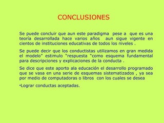 Se puede concluir que aun este paradigma  pese a  que es una teoría desarrollada hace varios años  aun sigue vigente en cientos de instituciones educativas de todos los niveles .  Se puede decir que los conductistas utilizamos en gran medida el modelo” estimulo “respuesta “como esquema fundamental para descripciones y explicaciones de la conducta . Se dice que este aporto ala educación el desarrollo programado que se vasa en una serie de esquemas sistematizados , ya sea por medio de computadoras o libros  con los cuales se desea Lograr conductas aceptadas. CONCLUSIONES 