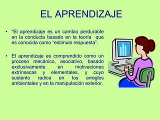 E L  APRENDIZAJE "El aprendizaje es un cambio perdurable en la conducta basado en la teoría  que es conocida como “estimulo respuesta”. El aprendizaje es comprendido como un proceso mecánico, asociativo,   basado exclusivamente en motivaciones extrínsecas y elementales, y cuyo sustento radica en los arreglos ambientales y en la manipulación exterior. 