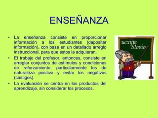 ENSEÑANZA L a enseñanza consiste en proporcionar información a los estudiantes (depositar información), con base en un detallado arreglo instruccional, para que estos la adquieran.  El trabajo del profesor, entonces, consiste en arreglar conjuntos de estímulos y condiciones de reforzamiento, particularmente los de naturaleza positiva y evitar los negativos (castigos).  La evaluación se centra en los productos del aprendizaje, sin considerar los procesos. 