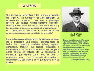 Sus inicios se remontan a las primeras décadas del siglo XX, su fundador fue  J.B. Watson . De acuerdo con Watson " para que la psicología lograra un estatus verdaderamente científico, tenía que olvidarse del estudio de la conciencia y los procesos mentales (procesos inobservables) y, en consecuencia, nombrar a la conducta (los procesos observables) su objeto de estudio".  La aportación más importante de Watson es hacer de la psicología una ciencia, deslindándola de todos los conceptos dualistas (alma, espíritu, conciencia, mente), que habían retrasado la consolidación de esta misma como tal. Propone como objeto de estudio de la psicología, la conducta, que define como todo lo que un organismo hace; y, como método de estudio, el experimental, basándose en el paradigma E-R de Pavlov. John B. Watson (1878 – 1958)  “ Dadme a una docena de niños sanos y bien formados y mi propio mundo específico para criarlos, y os garantizo que elegiré uno al azar y lo educaré de manera que se convierta en un especialista en cualquier ramo que yo elija (...), cualesquiera que sean sus aptitudes, inclinaciones, propósitos, talento, o independientemente de quienes sean sus ascendientes”. (El Comportamiento, 1914) WATSON 