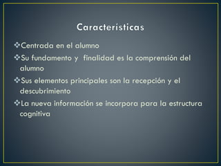 Centrada en el alumno
Su fundamento y finalidad es la comprensión del
alumno
Sus elementos principales son la recepción y el
descubrimiento
La nueva información se incorpora para la estructura
cognitiva
 
