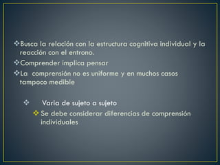 Busca la relación con la estructura cognitiva individual y la
reacción con el entrono.
Comprender implica pensar
La comprensión no es uniforme y en muchos casos
tampoco medible
 Varia de sujeto a sujeto
Se debe considerar diferencias de comprensión
individuales
 