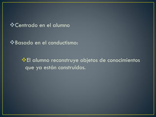 Centrado en el alumno
Basado en el conductismo:
El alumno reconstruye objetos de conocimientos
que ya están construidos.
 