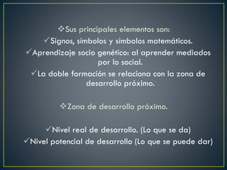 Sus principales elementos son:
Signos, símbolos y símbolos matemáticos.
Aprendizaje socio genético: al aprender mediados
por lo social.
La doble formación se relaciona con la zona de
desarrollo próximo.
Zona de desarrollo próximo.
Nivel real de desarrollo. (Lo que se da)
Nivel potencial de desarrollo (Lo que se puede dar)
 