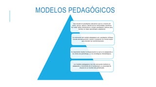 MODELOS PEDAGÓGICOS
Esta basado en paradigmas educativos que es a manera de
sentir, pensar, educar y decidir de las comunidades científicas
las cuales deben dinamizarse y romper paradigmas caducos para
facilitar un mejor aprendizaje y adaptación
Los elementos del modelo pedagógico son: paradigma, enfoque,
escuela del pensamiento, actores y proyectos los mismo tienen
que entender las transformaciones.
Es importante resaltar la temporización la cual se va adaptando a
los ritmos de aprendizaje, y a las estratégicas metodológicas.
Los modelos pedagógicos han ido avanzando mediante la
adaptación y crecimiento de la humanidad y su necesidad de
situarse en un mundo más globalizado.
 