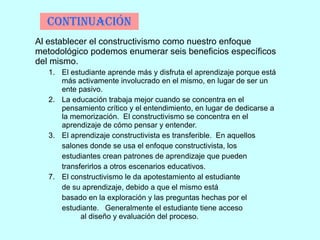 Continuación Al establecer el constructivismo como nuestro enfoque metodológico podemos enumerar seis beneficios específicos del mismo. El estudiante aprende más y disfruta el aprendizaje porque está más activamente involucrado en el mismo, en lugar de ser un ente pasivo. La educación trabaja mejor cuando se concentra en el pensamiento crítico y el entendimiento, en lugar de dedicarse a la memorización.  El constructivismo se concentra en el aprendizaje de cómo pensar y entender. El aprendizaje constructivista es transferible.  En aquellos  salones donde se usa el enfoque constructivista, los  estudiantes crean patrones de aprendizaje que pueden  transferirlos a otros escenarios educativos. El constructivismo le da apotestamiento al estudiante de su aprendizaje, debido a que el mismo está  basado en la exploración y las preguntas hechas por el  estudiante.  Generalmente el estudiante tiene acceso  al diseño y evaluación del proceso.  