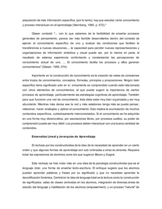 adquisición de más información específica, (por lo tanto), hay que estudiar cómo conocimiento
y proceso interactuan en el aprendizaje (Sternberg, 1985, p. 572)."
Glaser contestó "... con lo que sabemos de la factibilidad de enseñar procesos
generales de pensamiento, parece ser más factible desarrollarlos dentro del contexto de
ejercer el conocimiento específico de uno y evaluar las condiciones que faciliten la
transferencia a nuevas situaciones.... la capacidad para percibir nuevas representaciones y
organizaciones de información simbólica y visual puede ser, por lo menos en parte, el
resultado de extensa experiencia confontando y constestando las percepciones de
conocimiento actual de uno. ... El conocimiento facilita los procesos y ellos generan
conocimientos" (Glaser, 1985, 574).
Importante en la construcción de conocimiento es la creación de redes de conexiones
entre trozos de conocimientos, conceptos, fórmulas, principios y proposiciones. Ningún dato
específico tiene significado solo en sí: únicamente es comprendido cuando está relacionado
con otros elementos de conocimientos, el que puede sugerir la importancia de ciertos
procesos de aprendizaje, particularmente las estrategías cognitivas de aprendizaje. También
para que funcione una red de conocimiento, ésta debe estar muy bien organizada y ser muy
abundante. Mientras más densa sea la red y más eslabones tenga más se puede pensar,
relacionar, hacer analogias y aplicar el conocimiento. Esto implica la acumulación de muchos
contenidos específicos, cuidadosamente interconectados. Si el conocimiento se ha adquirido
en una forma muy idiosincrática, por asociaciones libres, por procesos sueltos, su poder de
comprensión puede ser muy débil. Los procesos deben interactuar con una buena cantidad de
contenidos.
Ensenañza Lineal y Jerarquías de Aprendizaje
El rechazo por los constructivistas de la idea de la necesidad de aprender en un cierto
orden y que algunas formas de aprendizaje son sub-ordinadas a otras es atrevida. Requiere
botar las expresiones de dominios como los que sugieron Bloom y Gagné.
Este rechazo se hizo notar más en una idea de la psicologia constructivista que es el
lenguaje total, una forma de enseñar lecto-escritura. El enfoque sugiere que los alumnos
pueden aprender palabras y frases por su significado y que no necesitan aprender la
decodificación fonémica. Central en la idea de lenguaje total es la lectura como la construcción
de significados, salas de clases centradas en los alumnos, integración de diversas áreas de
estudio del lenguaje y habilitación de los alumnos (empowerment), y un proceso "natural" de
 