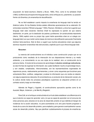 acquisición de lector-escritura (Adams y Bruck, 1995). Pero, como lo ha señalado Chall
(1983), la diferencia principal entre lenguaje total y otros enfoques es, justamente, su posición
frente a la fónemica y la ensenañza de decodificación.
No es fácil establecer cuanto impacto la enseñanza de lenguaje total ha tenido en
América Latina. En los Estados Unidos existen diferentes apreciaciones de su extensión. En
entrevistas recientes ("Whole Language," 1993), Pearson, Strickland, y otros han sugerido que
lenguaje total está creciendo mientras Chall ha expresado la opinión de que estaría
declinando, en parte, por la desilusión de padres y profesores. Un constructivista importante
(Harris, 1994) explicó como su propio hija, quien había aprendida a leer en un colegio con
lenguaje total, tuvo que recibir varios meses de tutoría en decodificación para poder finalmente
dominar lecto-escritura. Esto le llevo a sugerir que muchos educadores creen que algunos
alumnos requieren ensenañza más estructurada y explícita que lo que ofrece lenguaje total.
Resumen
La esencia del constructivismo es el individuo como construcción propia que se va
produciendo como resultado de la interacción de sus disposiciones internas y su medio
ambiente, y su conocimiento no es una copia de la realidad, sino un construcción de la
persona misma. A través de los procesos de aprendizaje el alumno construye estructuras,
es decir formas de organizar la información, las cuales facilitarán mucho el aprendizaje futuro,
y son amplias, complicadas, interconectadas, son las representaciónes organizadas de
experiencia previa, relativamente permanentes y sirven como esquemas que funciónan para
activamente filtrar, codificar, categorizar y evaluar la información que uno recibe en relación
con alguna experiencia relevante. El conocimiento es un producto de la interacción social y de
la cultura donde todos los procesos psicológicos superiores se adquieren primero en un
contexto social y luego se internalizan.
Además de Piaget y Vygotski, el constructivismo aprovecha aportes como la de
Ausubel, Mayer, Anderson, y de Merrill y Reigeluth.
Para Coll, en el enfoque constructvista el currículo debe establecer una diferencia en lo
que el alumno es capaz de aprender solo y lo que es capaz de aprender con el concurso de
otras personas para ubicarse en la zona de desarrollo próximo el que delimita el margen de
incidencia de la acción educativa, no para acomodarse a él, sino para hacerlo progresar a
través de su zona de desarrollo próximo, para ampliarla y para generar eventualmente nuevas
zonas de desarrollo próximo. Hay que planificar cuidadosamente el proceso de enseñanza-
 