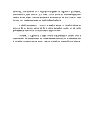 aprendizaje, para responder con la mayor precisión posible las preguntas de qué enseñar,
cuándo enseñar, cómo enseñar y qué, cómo y cuándo evaluar. La enseñanza debe poner
bastante énfasis en los contenidos relativamente específicos que los alumnos deben poder
dominar, pues no se adquieran sin una acción pedagógica directa.
La relación entre proceso y contenido, el papel de la razon y la verdad, el valor de las
opiniones de los alumnos versus las de la historia cumulativa parecen ser los puntos
principales que diferencian el constructivismo del cognoscitivismo.
Finalmente, se sugiere que se debe aumentar la buena relación existente entre el
constructivismo y el cognoscitivismo por diversas razones incluyendo que el aprendizaje para
la verdadera comprensión parece requerir más que el paradigma general del constructivismo.
 