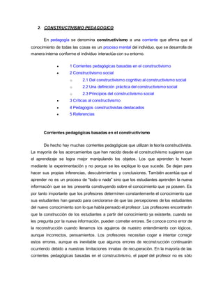2. CONSTRUCTIVISMO PEDAGOGICO
En pedagogía se denomina constructivismo a una corriente que afirma que el
conocimiento de todas las cosas es un proceso mental del individuo, que se desarrolla de
manera interna conforme el individuo interactúa con su entorno.
 1 Corrientes pedagógicas basadas en el constructivismo
 2 Constructivismo social
o 2.1 Del constructivismo cognitivo al constructivismo social
o 2.2 Una definición práctica del constructivismo social
o 2.3 Principios del constructivismo social
 3 Críticas al constructivismo
 4 Pedagogos constructivistas destacados
 5 Referencias
Corrientes pedagógicas basadas en el constructivismo
De hecho hay muchas corrientes pedagógicas que utilizan la teoría constructivista.
La mayoría de los acercamientos que han nacido desde el constructivismo sugieren que
el aprendizaje se logra mejor manipulando los objetos. Los que aprenden lo hacen
mediante la experimentación y no porque se les explique lo que sucede. Se dejan para
hacer sus propias inferencias, descubrimientos y conclusiones. También acentúa que el
aprender no es un proceso de “todo o nada” sino que los estudiantes aprenden la nueva
información que se les presenta construyendo sobre el conocimiento que ya poseen. Es
por tanto importante que los profesores determinen constantemente el conocimiento que
sus estudiantes han ganado para cerciorarse de que las percepciones de los estudiantes
del nuevo conocimiento son lo que había pensado el profesor. Los profesores encontrarán
que la construcción de los estudiantes a partir del conocimiento ya existente, cuando se
les pregunta por la nueva información, pueden cometer errores. Se conoce como error de
la reconstrucción cuando llenamos los agujeros de nuestro entendimiento con lógicos,
aunque incorrectos, pensamientos. Los profesores necesitan coger e intentar corregir
estos errores, aunque es inevitable que algunos errores de reconstrucción continuarán
ocurriendo debido a nuestras limitaciones innatas de recuperación. En la mayoría de las
corrientes pedagógicas basadas en el constructivismo, el papel del profesor no es sólo
 