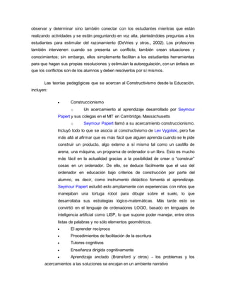observar y determinar sino también conectar con los estudiantes mientras que están
realizando actividades y se están preguntando en voz alta, planteándoles preguntas a los
estudiantes para estimular del razonamiento (DeVries y otros., 2002). Los profesores
también intervienen cuando se presenta un conflicto, también crean situaciones y
conocimientos; sin embargo, ellos simplemente facilitan a los estudiantes herramientas
para que hagan sus propias resoluciones y estimulan la autoregulación, con un énfasis en
que los conflictos son de los alumnos y deben resolverlos por sí mismos.
Las teorías pedagógicas que se acercan al Constructivismo desde la Educación,
incluyen:
 Construccionismo
o Un acercamiento al aprendizaje desarrollado por Seymour
Papert y sus colegas en el MIT en Cambridge, Massachusetts
o Seymour Papert llamó a su acercamiento construccionismo.
Incluyó todo lo que se asocia al constructivismo de Lev Vygotski, pero fue
más allá al afirmar que es más fácil que alguien aprenda cuando se le pide
construir un producto, algo externo a sí mismo tal como un castillo de
arena, una máquina, un programa de ordenador o un libro. Esto es mucho
más fácil en la actualidad gracias a la posibilidad de crear o “construir”
cosas en un ordenador. De ello, se deduce fácilmente que el uso del
ordenador en educación bajo criterios de construcción por parte del
alumno, es decir, como instrumento didáctico fomenta el aprendizaje.
Seymour Papert estudió esto ampliamente con experiencias con niños que
manejaban una tortuga robot para dibujar sobre el suelo, lo que
desarrollaba sus estrategias lógico-matemáticas. Más tarde esto se
convirtió en el lenguaje de ordenadores LOGO, basado en lenguajes de
inteligencia artificial como LISP, lo que supone poder manejar, entre otros
listas de palabras y no sólo elementos geométricos.
 El aprender recíproco
 Procedimientos de facilitación de la escritura
 Tutores cognitivos
 Enseñanza dirigida cognitivamente
 Aprendizaje anclado (Bransford y otros) - los problemas y los
acercamientos a las soluciones se encajan en un ambiente narrativo
 