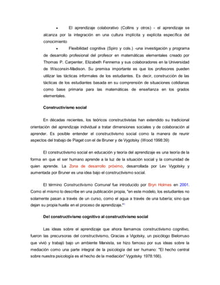  El aprendizaje colaborativo (Collins y otros) - el aprendizaje se
alcanza por la integración en una cultura implícita y explícita específica del
conocimiento
 Flexibilidad cognitiva (Spiro y cols.) -una investigación y programa
de desarrollo profesional del profesor en matemáticas elementales creado por
Thomas P. Carpenter, Elizabeth Fennema y sus colaboradores en la Universidad
de Wisconsin-Madison. Su premisa importante es que los profesores pueden
utilizar las tácticas informales de los estudiantes. Es decir, construcción de las
tácticas de los estudiantes basada en su comprensión de situaciones cotidianas
como base primaria para las matemáticas de enseñanza en los grados
elementales.
Constructivismo social
En décadas recientes, los teóricos constructivistas han extendido su tradicional
orientación del aprendizaje individual a tratar dimensiones sociales y de colaboración al
aprender. Es posible entender el constructivismo social como la manera de reunir
aspectos del trabajo de Piaget con el de Bruner y de Vygotsky (Wood 1998:39)
El constructivismo social en educación y teoría del aprendizaje es una teoría de la
forma en que el ser humano aprende a la luz de la situación social y la comunidad de
quien aprende. La Zona de desarrollo próximo, desarrollada por Lev Vygotsky y
aumentada por Bruner es una idea bajo el constructivismo social.
El término Constructivismo Comunal fue introducido por Bryn Holmes en 2001.
Como el mismo lo describe en una publicación propia, "en este modelo, los estudiantes no
solamente pasan a través de un curso, como el agua a través de una tubería; sino que
dejan su propia huella en el proceso de aprendizaje."1
Del constructivismo cognitivo al constructivismo social
Las ideas sobre el aprendizaje que ahora llamamos constructivismo cognitivo,
fueron las precursoras del constructivismo, Gracias a Vigotsky, un psicólogo Bielorruso
que vivió y trabajó bajo un ambiente Marxista, se hizo famoso por sus ideas sobre la
mediación como una parte integral de la psicología del ser humano: "El hecho central
sobre nuestra psicología es el hecho de la mediación" Vygotsky 1978:166).
 
