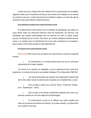A pesar de que su trabajo sólo hace referencia de su propia versión de la realidad,
Vygotsky añadió que la importancia de discutir esta versión de la realidad con los demás
es productivo para así, a través del proceso de mediación y llegar a un nivel más alto de
verdad que haya sido probado socialmente (Derry)
Una definición práctica del constructivismo social
El constructivismo social expone que el ambiente de aprendizaje más óptimo es
aquel donde existe una interacción dinámica entre los instructores, los alumnos y las
actividades que proveen oportunidades para los alumnos de crear su propia verdad,
gracias a la interacción con lo otros. Esta teoría, por lo tanto, enfatiza la importancia de la
cultura y el contexto para el entendimiento de lo que está sucediendo en la sociedad y
para construir conocimiento basado en este entendimiento.
Principios del constructivismo social
Paul Ernest (1991) resume los principios del constructivismo social de la siguiente
manera:
 El conocimiento no se recibe pasivamente sino que es construido
activamente por el sujeto cognitivo.
“La función de la cognición es adaptable y sirve la organización del mundo de la
experiencia, no el descubrimiento de una realidad ontológica" (Von Glasersfeld 1989:182).
 Las teorías personales que resultan de la organización experimental
del mundo, deben calzar las restricciones impuestas por la realidad física y social.
 Esto se logra a través de un ciclo de Teoría - Predicción -Prueba -
Error - Rectificación - Teoría.
 Esto da paso a las teorías socialmente aceptadas del mundo y los
patrones sociales así como las reglas de uso del lenguaje.
 El constructivismo social es la reflexión que hacen aquellos que
están en la posición de enseñar a los demás, como ellos enseñan, y la información
que muestran a los otros.
 