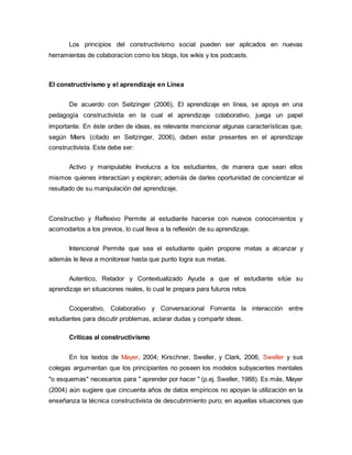 Los principios del constructivismo social pueden ser aplicados en nuevas
herramientas de colaboracíon como los blogs, los wikis y los podcasts.
El constructivismo y el aprendizaje en Linea
De acuerdo con Seitzinger (2006), El aprendizaje en línea, se apoya en una
pedagogía constructivista en la cual el aprendizaje colaborativo, juega un papel
importante. En éste orden de ideas, es relevante mencionar algunas características que,
según Miers (citado en Seitzinger, 2006), deben estar presentes en el aprendizaje
constructivista. Este debe ser:
Activo y manipulable Involucra a los estudiantes, de manera que sean ellos
mismos quienes interactúan y exploran; además de darles oportunidad de concientizar el
resultado de su manipulación del aprendizaje.
Constructivo y Reflexivo Permite al estudiante hacerse con nuevos conocimientos y
acomodarlos a los previos, lo cual lleva a la reflexión de su aprendizaje.
Intencional Permite que sea el estudiante quién propone metas a alcanzar y
además le lleva a monitorear hasta que punto logra sus metas.
Autentico, Retador y Contextualizado Ayuda a que el estudiante sitúe su
aprendizaje en situaciones reales, lo cual le prepara para futuros retos
Cooperativo, Colaborativo y Conversacional Fomenta la interacción entre
estudiantes para discutir problemas, aclarar dudas y compartir ideas.
Críticas al constructivismo
En los textos de Mayer, 2004; Kirschner, Sweller, y Clark, 2006, Sweller y sus
colegas argumentan que los principiantes no poseen los modelos subyacentes mentales
"o esquemas" necesarios para " aprender por hacer " (p.ej. Sweller, 1988). Es más, Mayer
(2004) aún sugiere que cincuenta años de datos empíricos no apoyan la utilización en la
enseñanza la técnica constructivista de descubrimiento puro; en aquellas situaciones que
 