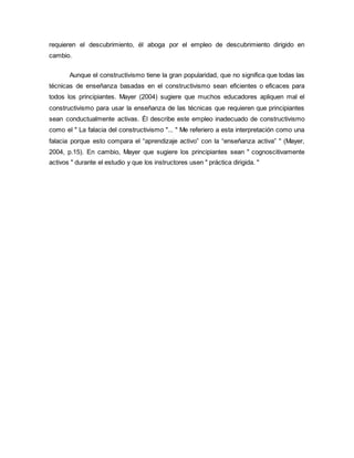 requieren el descubrimiento, él aboga por el empleo de descubrimiento dirigido en
cambio.
Aunque el constructivismo tiene la gran popularidad, que no significa que todas las
técnicas de enseñanza basadas en el constructivismo sean eficientes o eficaces para
todos los principiantes. Mayer (2004) sugiere que muchos educadores apliquen mal el
constructivismo para usar la enseñanza de las técnicas que requieren que principiantes
sean conductualmente activas. Él describe este empleo inadecuado de constructivismo
como el " La falacia del constructivismo "... " Me referiero a esta interpretación como una
falacia porque esto compara el “aprendizaje activo” con la “enseñanza activa” " (Mayer,
2004, p.15). En cambio, Mayer que sugiere los principiantes sean " cognoscitivamente
activos " durante el estudio y que los instructores usen " práctica dirigida. "
 
