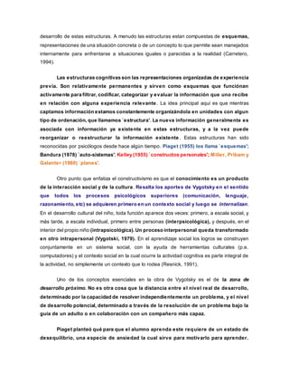 desarrollo de estas estructuras. A menudo las estructuras estan compuestas de esquemas,
representaciones de una situación concreta o de un concepto lo que permite sean manejados
internamente para enfrentarse a situaciones iguales o parecidas a la realidad (Carretero,
1994).
Las estructuras cognitivas son las representaciones organizadas de experiencia
previa. Son relativamente permanentes y sirven como esquemas que funciónan
activamente para filtrar, codificar, categorizar y evaluar la información que uno recibe
en relación con alguna experiencia relevante . La idea principal aqui es que mientras
captamos información estamos constantemente organizándola en unidades con algun
tipo de ordenación, que llamamos `estructura'. La nueva información generalmente es
asociada con información ya existente en estas estructuras, y a la vez puede
reorganizar o reestructurar la información existente . Estas estructuras han sido
reconocidas por psicólogos desde hace algún tiempo. Piaget (1955) los llama `esquemas';
Bandura (1978) `auto-sistemas'; Kelley (1955) `constructos personales'; Miller, Pribam y
Galanter (1960) `planes'.
Otro punto que enfatiza el constructivismo es que el conocimiento es un producto
de la interacción social y de la cultura. Resalta los aportes de Vygotsky en el sentido
que todos los procesos psicológicos superiores (comunicación, lenguaje,
razonamiento, etc) se adquieren primero en un contexto social y luego se internalizan.
En el desarrollo cultural del niño, toda función aparece dos veces: primero, a escala social, y
más tarde, a escala individual, primero entre personas (interpsicológica), y después, en el
interior del propio niño (intrapsicológica). Un proceso interpersonal queda transformado
en otro intrapersonal (Vygotski, 1979). En el aprendizaje social los logros se construyen
conjuntamente en un sistema social, con la ayuda de herramientas culturales (p.e.
computadores) y el contexto social en la cual ocurre la actividad cognitiva es parte integral de
la actividad, no simplemente un contexto que lo rodea (Resnick, 1991).
Uno de los conceptos esenciales en la obra de Vygotsky es el de la zona de
desarrollo próximo. No es otra cosa que la distancia entre el nivel real de desarrollo,
determinado por la capacidad de resolver independientemente un problema, y el nivel
de desarrollo potencial, determinado a través de la resolución de un problema bajo la
guía de un adulto o en colaboración con un compañero más capaz.
Piaget planteó qué para que el alumno aprenda este requiere de un estado de
desequilibrio, una especie de ansiedad la cual sirve para motivarlo para aprender.
 