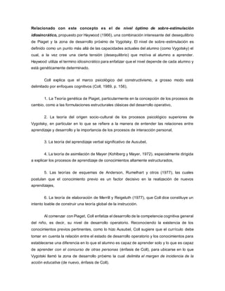 Relacionado con este concepto es el de nivel óptimo de sobre-estimulación
idiosincrático, propuesto por Haywood (1966), una combinación interesante del desequilibrio
de Piaget y la zona de desarrollo próximo de Vygotsky. El nivel de sobre-estimulación es
definido como un punto más allá de las capacidades actuales del alumno (como Vygotsky) el
cual, a la vez cree una cierta tensión (desequilibrio) que motiva al alumno a aprender.
Haywood utiliza el termino idiosincrático para enfatizar que el nivel depende de cada alumno y
está genéticamente determinado.
Coll explica que el marco psicológico del constructivismo, a grosso modo está
delimitado por enfoques cognitivos (Coll, 1989, p. 156),
1. La Teoría genética de Piaget, particularmente en la concepción de los procesos de
cambio, como a las formulaciones estructurales clásicas del desarrollo operativo,
2. La teoría del origen socio-cultural de los procesos psicológico superiores de
Vygotsky, en particular en lo que se refiere a la manera de entender las relaciones entre
aprendizaje y desarrollo y la importancia de los procesos de interacción personal,
3. La teoría del aprendizaje verbal significativo de Ausubel,
4. La teoría de asimilación de Mayer (Kohlberg y Mayer, 1972), especialmente dirigida
a explicar los procesos de aprendizaje de conocimientos altamente estructurados,
5. Las teorías de esquemas de Anderson, Rumelhart y otros (1977), las cuales
postulan que el conocimiento previo es un factor decisivo en la realización de nuevos
aprendizajes,
6. La teoría de elaboración de Merrill y Reigeluth (1977), que Coll dice constituye un
intento loable de construir una teoría global de la instrucción.
Al comenzar con Piaget, Coll enfatiza el desarrollo de la competencia cognitiva general
del niño, es decir, su nivel de desarrollo operatorio. Reconociendo la existencia de los
conocimientos previos pertinentes, como lo hizo Ausubel, Coll sugiere que el currículo debe
tomar en cuenta la relación entre el estado de desarrollo operatorio y los conocimientos para
establecerse una diferencia en lo que el alumno es capaz de aprender solo y lo que es capaz
de aprender con el concurso de otras personas (énfasis de Coll), para ubicarse en lo que
Vygotski llamó la zona de desarrollo próximo la cual delimita el margen de incidencia de la
acción educativa (de nuevo, énfasis de Coll).
 