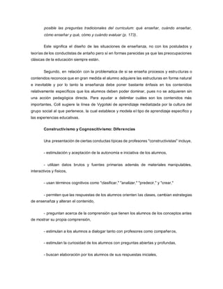 posible las preguntas tradicionales del curriculum: qué enseñar, cuándo enseñar,
cómo enseñar y qué, cómo y cuándo evaluar (p. 173).
Este significa el diseño de las situaciones de enseñanza, no con los postulados y
teorías de los conductistas de antaño pero sí en formas parecidas ya que las preocupaciones
clásicas de la educación siempre están.
Segundo, en relación con la problematica de si se enseña procesos y estructuras o
contenidos reconoce que en gran medida el alumno adquiere las estructuras en forma natural
e inevitable y por lo tanto la enseñanza debe poner bastante énfasis en los contenidos
relativamente específicos que los alumnos deben poder dominar, pues no se adquieren sin
una acción pedagógica directa. Para ayudar a delimitar cuáles son los contenidos más
importantes, Coll sugiere la línea de Vygotski de aprendizaje mediatizada por la cultura del
grupo social al que pertenece, la cual establece y modela el tipo de aprendizaje específico y
las experiencias educativas.
Constructivismo y Cognoscitivismo: Diferencias
Una presentación de ciertas conductas típicas de profesores "constructivistas" incluye,
- estimulación y aceptación de la autonomía e iniciativa de los alumnos,
- utilizan datos brutos y fuentes primarias además de materiales manipulables,
interactivos y físicos,
- usan términos cognitivos como "clasificar," "analizar," "predecir," y "crear,"
- permiten que las respuestas de los alumnos orienten las clases, cambian estrategias
de ensenañza y alteran el contenido,
- preguntan acerca de la comprensión que tienen los alumnos de los conceptos antes
de mostrar su propia comprensión,
- estimulan a los alumnos a dialogar tanto con profesores como compañeros,
- estimulan la curiosidad de los alumnos con preguntas abiertas y profundas,
- buscan elaboración por los alumnos de sus respuestas iniciales,
 