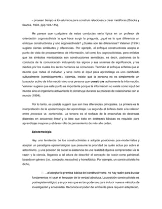 - proveen tiempo a los alumnos para construir relaciones y crear metáforas (Brooks y
Brooks, 1993, ppp 103-115).
Me parece que cualquiera de estas conductas sería típica en un profesor de
orientación cognoscitivista lo que hace surgir la pregunta, ¿qué es lo que diferencia un
enfoque constructivista y uno cognoscitivista? ¿Cuales son las diferencias? Valsiner (1994)
sugiere ciertas similitudes y diferencias. Por ejemplo, el enfoque constructivista acepta el
punto de vista de procesamiento de información, tal como los cognoscitivistas, pero enfatiza
que los símbolos manipulados son construcciones semióticas, es decir, padrones de la
conducta de la comunicación incluyendo los signos y sus sistemas de significancia, y los
medios por los cuales los seres humanos se comunican. También el enfoque enfatiza que el
mundo que rodea el individuo y sirve como el input para aprendizaje es uno codificado
culturalmente (semióticamente). Además, insiste que la persona no es simplemente un
buscador activo de información sino una persona que construye activamente la información.
Valsiner sugiere que este punto es importante porque la información no existe como input del
mundo sino el organismo activamente lo construye durante su proceso de relacionarse con el
mundo (1994).
Por lo tanto, es posible sugerir que son tres diferencias principales. La primera es la
interpretación de la epistemología del aprendizaje. La segunda el énfasis dado a la relación
entre procesos vs. contenidos. La tercera es el rechazo de la ensenañza de destrezas
discretas en secuencia lineal y la idea que éxito en destrezas básicas es requisito para
aprendizaje mayores y el desarrollo de pensamiento de más alto orden.
Epistemología
Hay una tendencia de los constructivistas a adoptar posiciones pos-modernistas y
aceptar un paradigma epistemológico que presume la prioridad de quién actua por sobre el
acto mísmo, y una posición de dudar la existencia de una realidad objetiva comprensible vía la
razón y la ciencia, llegando a tal altura de describir el concepto de razón como patriarcal,
basado en género (i.e., concepto masculino) y homofóbico. Por ejemplo, un constructivista ha
dicho,
fundamentos ni usar el lenguaje de la verdad absoluta. La posición constructivista es
post-epistemológico y es por eso que es tan poderoso para inducir nuevos métodos de
investigación y ensenañza. Reconoce el poder del ambiente para requerir adaptación,
 