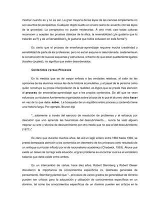 mostrar cuando es y no es así. La gran mayoría de las leyes de las ciencias simplemente no
son asuntos de perspectiva. Cualquier objeto suelto en el aire caerá de acuerdo con las leyes
de la gravedad. La perspectiva no puede moderarlas. A otro nivel, casi todas culturas
reconocen y aceptan las pruebas clásicas de la ética, la reversibilidad (¿le gustaría que lo
tratarán así?) y de universabilidad (¿le gustaría que todos actuasen en esta forma?).
Es cierto que el proceso de enseñanza-aprendizaje requiere mucha creatividad y
sensibilidad de parte de los profesores, pero no es tan esquiva ni desordenada. Justamente en
la construcción de nuevas esquemas y estructuras, el hecho de que estan sueltamente ligados
(loosley coupled), no significa que esten desordenados.
Contenidos versus Procesos
En la medida que se de mayor enfasis a las verdades relativas, el valor de las
opiniones de los alumnos versus las de la historia acumulativa, y el papel de la persona como
quién construye su propia interpretación de la realidad, es lógico que se preste más atención
al proceso de ensenañza-aprendizaje que a los propios contenidos. De allí que se vean
esfuerzos curriculares fuertemente organizados sobre la base de lo que el alumno debe hacer
en vez de lo que debe saber. La búsqueda de un equilibrio entre proceso y contenido tiene
una historia larga. Por ejemplo, Bruner dijo
"...solamente a través del ejercicio de resolución de problemas y el esfuerzo por
descubrir que uno aprende las heurísticas del descubrimiento.... nunca he visto alguien
mejorar su arte y técnica de descubrimiento por otro medio que no sea el del descubrimiento
(1971)."
Es claro que durante muchos años, tal vez un siglo entero entre 1860 hasta 1960, se
prestó demasiada atención a los contenidos en desmedro de los procesos como resultado de
un enfoque currícular influido por el de racionalismo académico (Chadwick, 1993). Ahora que
existe un deseo de corregir esta situación, el gran problema es encontrar cual es el verdadero
balance que debe existir entre ambos.
En un intercambio de cartas, hace diez años, Robert Sternberg y Robert Glaser
discutieron la importancia de conocimientos específicos vs. destrezas generales de
pensamiento. Sternberg planteó que "...procesos de varios grados de generalidad de dominio
pueden ser críticos para la adquisición y utilización de conocimientos específicos en un
dominio, tal como los conocimientos específicos de un dominio pueden ser críticos en la
 