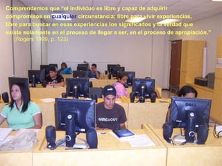 Comprendemos que “el individuo es libre y capaz de adquirir  compromisos en  cualquier  circunstancia; libre para vivir experiencias,  libre para buscar en esas experiencias los significados y la verdad que existe solamente en el proceso de llegar a ser, en el proceso de apropiación.”  (Rogers 1999, p. 123) 