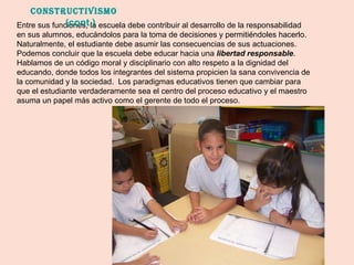 Entre sus funciones, la escuela debe contribuir al desarrollo de la responsabilidad en sus alumnos, educándolos para la toma de decisiones y permitiéndoles hacerlo.  Naturalmente, el estudiante debe asumir las consecuencias de sus actuaciones.  Podemos concluir que la escuela debe educar hacia una  libertad responsable .  Hablamos de un código moral y disciplinario con alto respeto a la dignidad del educando, donde todos los integrantes del sistema propicien la sana convivencia de la comunidad y la sociedad.  Los paradigmas educativos tienen que cambiar para que el estudiante verdaderamente sea el centro del proceso educativo y el maestro asuma un papel más activo como el gerente de todo el proceso.  Constructivismo  (cont.) 