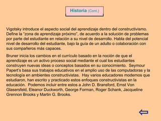 Vigotsky introduce el aspecto social del aprendizaje dentro del constructivismo.  Define la “zona de aprendizaje próximo”, de acuerdo a la solución de problemas por parte del estudiante en relación a su nivel de desarrollo. Habla del potencial nivel de desarrollo del estudiante, bajo la guía de un adulto o colaboración con sus compañeros más capaces.  Bruner inicia los cambios en el currículo basado en la noción de que el aprendizaje es un activo proceso social mediante el cual los estudiantes construyen nuevas ideas o conceptos basados en su conocimiento.  Seymour Papert’s basa sus trabajos educativos en el amplio uso de las computadoras y la tecnología en ambientes constructivistas.  Hay varios educadores modernos que estudiaron, han escrito y practicado estos enfoques constructivistas en la educación.  Podemos incluir entre estos a John D. Bransford, Ernst Von Glasersfeld, Eleanor Duckworth, George Forman, Roger Schank, Jacqueline Grennon Brooks y Martin G. Brooks. Historia   (Cont.) 