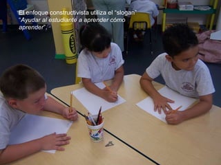 El enfoque constructivista utiliza el “slogan” “ Ayudar al estudiante a aprender cómo aprender ”. 