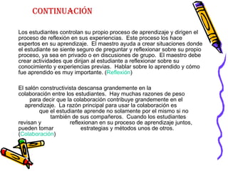Continuación Los estudiantes controlan su propio proceso de aprendizaje y dirigen el proceso de reflexión en sus experiencias.  Este proceso los hace expertos en su aprendizaje.  El maestro ayuda a crear situaciones donde el estudiante se siente seguro de preguntar y reflexionar sobre su propio proceso, ya sea en privado o en discusiones de grupo.  El maestro debe crear actividades que dirijan al estudiante a reflexionar sobre su conocimiento y experiencias previas.  Hablar sobre lo aprendido y cómo fue aprendido es muy importante. ( Reflexión ) El salón constructivista descansa grandemente en la  colaboración entre los estudiantes.  Hay muchas razones de peso  para decir que la colaboración contribuye grandemente en el  aprendizaje.  La razón principal para usar la colaboración es  que el estudiante aprende no solamente por el mismo si no  también de sus compañeros.  Cuando los estudiantes revisan y  reflexionan en su proceso de aprendizaje juntos, pueden tomar  estrategias y métodos unos de otros. ( Colaboración )    