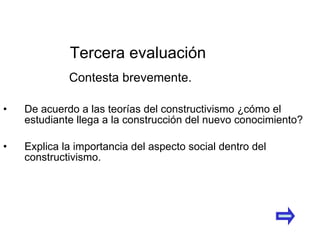 De acuerdo a las teorías del constructivismo ¿cómo el estudiante llega a la construcción del nuevo conocimiento? Explica la importancia del aspecto social dentro del constructivismo. Tercera evaluación Contesta brevemente. 