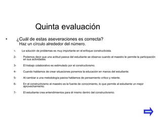 ¿Cuál de estas aseveraciones es correcta?  1- La solución de problemas es muy importante en el enfoque constructivista. 2- Podemos decir que una actitud pasiva del estudiante se observa cuando el maestro le permite la participación en sus actividades. 3- El trabajo colaborativo es estimulado por el constructivismo. 4- Cuando hablamos de crear situaciones ponemos la educación en manos del estudiante. 5- Al cambiar a una metodología pasiva hablamos de pensamiento crítico y retante. 6- En el constructivismo el maestro es la fuente de conocimiento, lo que permite al estudiante un mejor aprovechamiento. 7- El estudiante crea entendimientos para él mismo dentro del constructivismo.   Quinta evaluación Haz un círculo alrededor del número. 