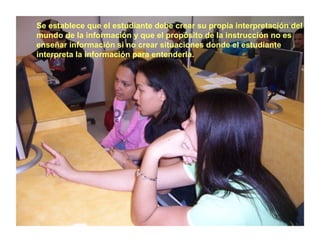 Se establece que el estudiante debe crear su propia interpretación del
mundo de la información y que el propósito de la instrucción no es
enseñar información si no crear situaciones donde el estudiante
interpreta la información para entenderla.
 