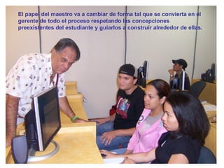 El papel del maestro va a cambiar de forma tal que se convierta en el
gerente de todo el proceso respetando las concepciones
preexistentes del estudiante y guiarlos a construir alrededor de ellas..
 