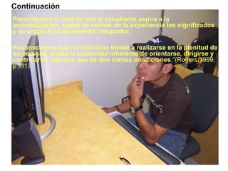 • Presentamos la idea de que el estudiante aspira a la
autorealización, capaz de extraer de la experiencia los significados
y su propio funcionamiento integrador.
• Reconocemos que “el individuo tiende a realizarse en la plenitud de
su persona, posee la capacidad inherente de orientarse, dirigirse y
controlarse, siempre que se den ciertas condiciones.”(Rogers,1999,
p 111)
Continuación
 