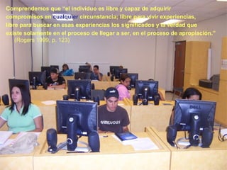 Comprendemos que “el individuo es libre y capaz de adquirir
compromisos en cualquier circunstancia; libre para vivir experiencias,
libre para buscar en esas experiencias los significados y la verdad que
existe solamente en el proceso de llegar a ser, en el proceso de apropiación.”
(Rogers 1999, p. 123)
 