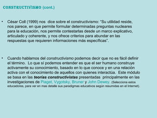 • Cuando hablamos del constructivismo podemos decir que no es fácil definir
el término. Lo que sí podemos entender es que el ser humano construye
activamente su conocimiento, basado en lo que conoce y en una relación
activa con el conocimiento de aquellos con quienes interactúa. Este módulo
se basa en las teorías constructivistas presentadas principalmente en las
investigaciones de Piaget, Vygotsky, Bruner y John Dewey. (Selecciona estos
educadores, para ver en mas detalle sus paradigmas educativos según resumidas en el Internet).
ConstruCtivismo (cont.)
• César Coll (1999) nos dice sobre el constructivismo: “Su utilidad reside,
nos parece, en que permite formular determinadas preguntas nucleares
para la educación, nos permite contestarlas desde un marco explicativo,
articulado y coherente, y nos ofrece criterios para abundar en las
respuestas que requieren informaciones más específicas”.
 