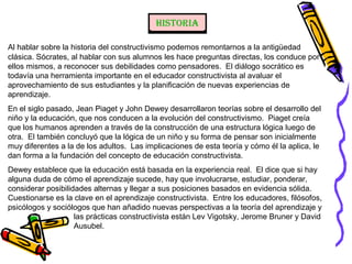 Historia
Al hablar sobre la historia del constructivismo podemos remontarnos a la antigüedad
clásica. Sócrates, al hablar con sus alumnos les hace preguntas directas, los conduce por
ellos mismos, a reconocer sus debilidades como pensadores. El diálogo socrático es
todavía una herramienta importante en el educador constructivista al avaluar el
aprovechamiento de sus estudiantes y la planificación de nuevas experiencias de
aprendizaje.
En el siglo pasado, Jean Piaget y John Dewey desarrollaron teorías sobre el desarrollo del
niño y la educación, que nos conducen a la evolución del constructivismo. Piaget creía
que los humanos aprenden a través de la construcción de una estructura lógica luego de
otra. El también concluyó que la lógica de un niño y su forma de pensar son inicialmente
muy diferentes a la de los adultos. Las implicaciones de esta teoría y cómo él la aplica, le
dan forma a la fundación del concepto de educación constructivista.
Dewey establece que la educación está basada en la experiencia real. El dice que si hay
alguna duda de cómo el aprendizaje sucede, hay que involucrarse, estudiar, ponderar,
considerar posibilidades alternas y llegar a sus posiciones basados en evidencia sólida.
Cuestionarse es la clave en el aprendizaje constructivista. Entre los educadores, filósofos,
psicólogos y sociólogos que han añadido nuevas perspectivas a la teoría del aprendizaje y
las prácticas constructivista están Lev Vigotsky, Jerome Bruner y David
Ausubel.
 