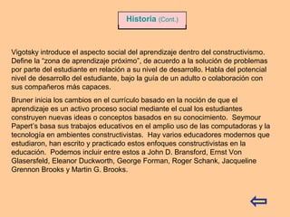Vigotsky introduce el aspecto social del aprendizaje dentro del constructivismo.
Define la “zona de aprendizaje próximo”, de acuerdo a la solución de problemas
por parte del estudiante en relación a su nivel de desarrollo. Habla del potencial
nivel de desarrollo del estudiante, bajo la guía de un adulto o colaboración con
sus compañeros más capaces.
Bruner inicia los cambios en el currículo basado en la noción de que el
aprendizaje es un activo proceso social mediante el cual los estudiantes
construyen nuevas ideas o conceptos basados en su conocimiento. Seymour
Papert’s basa sus trabajos educativos en el amplio uso de las computadoras y la
tecnología en ambientes constructivistas. Hay varios educadores modernos que
estudiaron, han escrito y practicado estos enfoques constructivistas en la
educación. Podemos incluir entre estos a John D. Bransford, Ernst Von
Glasersfeld, Eleanor Duckworth, George Forman, Roger Schank, Jacqueline
Grennon Brooks y Martin G. Brooks.
Historia (Cont.)
 