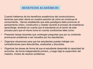 BenefiCios aCadémiCos
Cuando hablamos de los beneficios académicos del constructivismo,
tenemos que estar claros en nuestra posición de cómo se construye el
conocimiento. Hemos establecido que este paradigma debe promover el
pensamiento crítico, constructivo y creador durante el proceso de enseñanza-
aprendizaje, teniendo en cuenta que el estudiante es el centro de este
proceso pero que el mismo toma en cuenta condiciones tales como:
• Presentar tareas docentes que contengan preguntas que por su contenido
promuevan problemas a ser resueltos por los estudiantes.
• Organizar situaciones para que los estudiantes puedan trabajar con
contradicciones para descubrirlas, analizarlas y discutirlas.
• Organizar las tareas de forma tal que el estudiante desarrolle la capacidad de
encontrar, de forma independiente primero, y luego bajo la supervisión del
maestro, modos de resolver problemas.
 