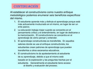 ContinuaCión
Al establecer el constructivismo como nuestro enfoque
metodológico podemos enumerar seis beneficios específicos
del mismo.
1. El estudiante aprende más y disfruta el aprendizaje porque está
más activamente involucrado en el mismo, en lugar de ser un
ente pasivo.
2. La educación trabaja mejor cuando se concentra en el
pensamiento crítico y el entendimiento, en lugar de dedicarse a
la memorización. El constructivismo se concentra en el
aprendizaje de cómo pensar y entender.
3. El aprendizaje constructivista es transferible. En aquellos
salones donde se usa el enfoque constructivista, los
estudiantes crean patrones de aprendizaje que pueden
transferirlos a otros escenarios educativos.
4. El constructivismo le da apotestamiento al estudiante
de su aprendizaje, debido a que el mismo está
basado en la exploración y las preguntas hechas por el
estudiante. Generalmente el estudiante tiene acceso
al diseño y evaluación del proceso.
 