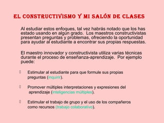 El constructivismo y mi salón dE clasEs
Al estudiar estos enfoques, tal vez habrás notado que los has
estado usando en algún grado. Los maestros constructivistas
presentan preguntas y problemas, ofreciendo la oportunidad
para ayudar al estudiante a encontrar sus propias respuestas.
El maestro innovador y constructivista utiliza varias técnicas
durante el proceso de enseñanza-aprendizaje. Por ejemplo
puede:
 Estimular al estudiante para que formule sus propias
preguntas (inquirir).
 Promover múltiples interpretaciones y expresiones del
aprendizaje (inteligencias múltiples).
 Estimular el trabajo de grupo y el uso de los compañeros
como recursos (trabajo colaborativo).
 