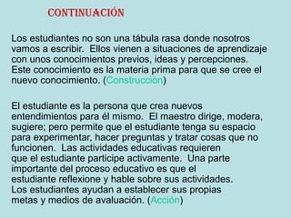 continuación
Los estudiantes no son una tábula rasa donde nosotros
vamos a escribir. Ellos vienen a situaciones de aprendizaje
con unos conocimientos previos, ideas y percepciones.
Este conocimiento es la materia prima para que se cree el
nuevo conocimiento. (Construcción)
El estudiante es la persona que crea nuevos
entendimientos para él mismo. El maestro dirige, modera,
sugiere; pero permite que el estudiante tenga su espacio
para experimentar, hacer preguntas y tratar cosas que no
funcionen. Las actividades educativas requieren
que el estudiante participe activamente. Una parte
importante del proceso educativo es que el
estudiante reflexione y hable sobre sus actividades.
Los estudiantes ayudan a establecer sus propias
metas y medios de avaluación. (Acción)
 