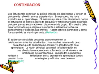 continuación
Los estudiantes controlan su propio proceso de aprendizaje y dirigen el
proceso de reflexión en sus experiencias. Este proceso los hace
expertos en su aprendizaje. El maestro ayuda a crear situaciones donde
el estudiante se siente seguro de preguntar y reflexionar sobre su propio
proceso, ya sea en privado o en discusiones de grupo. El maestro debe
crear actividades que dirijan al estudiante a reflexionar sobre su
conocimiento y experiencias previas. Hablar sobre lo aprendido y cómo
fue aprendido es muy importante. (Reflexión)
El salón constructivista descansa grandemente en la
colaboración entre los estudiantes. Hay muchas razones de peso
para decir que la colaboración contribuye grandemente en el
aprendizaje. La razón principal para usar la colaboración es
que el estudiante aprende no solamente por el mismo si no
también de sus compañeros. Cuando los estudiantes
revisan y reflexionan en su proceso de aprendizaje juntos,
pueden tomar estrategias y métodos unos de otros.
(Colaboración)
 