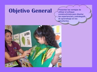 Objetivo General Presentar las ventajas de
utilizar el enfoque
constructivista para diseñar
las experiencias y estrategias
de aprendizaje en los
estudiantes.
 
