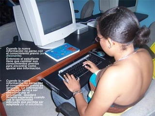 • Cuando la nueva
información no parea con
el conocimiento previo (es
disonante).
Entonces el estudiante
tiene que cambiar sus
conocimientos previos
para encontrar como
ajustar esa información.
• Cuando la nueva
información no parea con
el conocimiento previo es
ignorada. La información
rechazada no va a ser
absorbida por el
estudiante. Quedará
flotante esperando cuando
sea la oportunidad
adecuada que permita ser
adaptada por el estudiante.
 