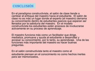 En el paradigma constructivista, el salón de clase tiende a
cambiar el enfoque del maestro hacia el estudiante. El salón de
clase no es más un lugar donde el experto (el maestro) derrama
su conocimiento dentro de estudiantes pasivos que esperan ser
llenados por la sabiduría del maestro. En el modelo
constructivista los estudiantes están ansiosos de involucrarse
activamente en su proceso de aprendizaje.
El maestro funciona más como un facilitador que dirige,
mediatiza, promueve y ayuda al estudiante a desarrollar y
accesar su conocimiento, por lo tanto, su aprendizaje. Una de las
funciones más importante del maestro es hacer buenas
preguntas.
En el salón constructivista tanto el maestro como el
estudiante piensan en el conocimiento no como hechos inertes
para ser memorizados,
conclusión
 