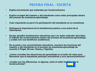 • Explica brevemente que entiendes por Constructivismo.
• Explica el papel del maestro y del estudiante como entes principales dentro
del proceso de enseñanza-aprendizaje.
• Cuán importante es para ti la participación del estudiante en su enseñanza.
• Distingue la importancia de la transferencia pasiva a una activa de la
información.
• Escoje aquellos fundamentos educativos que a tu mejor entender describen
el método del constructivismo dentro del proceso de enseñanza-aprendizaje
y cuáles son sus beneficios académicos.
• De acuerdo a tus conocimientos educativos, enumera las funciones del
maestro y del estudiante en el proceso de enseñanza-aprendizaje de
acuerdo a Piaget, Bruner, Dewey y Vigotsky.
• ¿Cómo concibes las situaciones de aprendizaje en el salón de clase para
demostrar que el estudiante participó activamente y tuvo aprovechamiento?
• ¿Cuáles son las diferencias, si algunas, entre el salón tradicional y el
constructivista?
PruEba final - Escrita
 