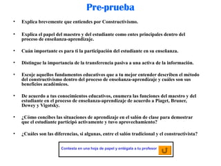 Pre-prueba
• Explica brevemente que entiendes por Constructivismo.
• Explica el papel del maestro y del estudiante como entes principales dentro del
proceso de enseñanza-aprendizaje.
• Cuán importante es para ti la participación del estudiante en su enseñanza.
• Distingue la importancia de la transferencia pasiva a una activa de la información.
• Escoje aquellos fundamentos educativos que a tu mejor entender describen el método
del constructivismo dentro del proceso de enseñanza-aprendizaje y cuáles son sus
beneficios académicos.
• De acuerdo a tus conocimientos educativos, enumera las funciones del maestro y del
estudiante en el proceso de enseñanza-aprendizaje de acuerdo a Piaget, Bruner,
Dewey y Vigotsky.
• ¿Cómo concibes las situaciones de aprendizaje en el salón de clase para demostrar
que el estudiante participó activamente y tuvo aprovechamiento?
• ¿Cuáles son las diferencias, si algunas, entre el salón tradicional y el constructivista?
Contesta en una hoja de papel y entégala a tu profesor
 