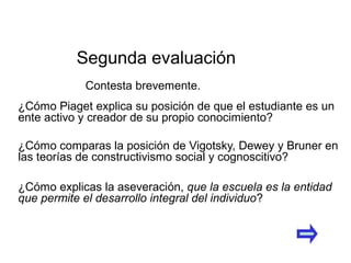 ¿Cómo Piaget explica su posición de que el estudiante es un
ente activo y creador de su propio conocimiento?
¿Cómo comparas la posición de Vigotsky, Dewey y Bruner en
las teorías de constructivismo social y cognoscitivo?
¿Cómo explicas la aseveración, que la escuela es la entidad
que permite el desarrollo integral del individuo?
Segunda evaluación
Contesta brevemente.
 